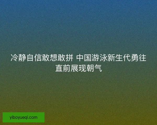 冷静自信敢想敢拼 中国游泳新生代勇往直前展现朝气