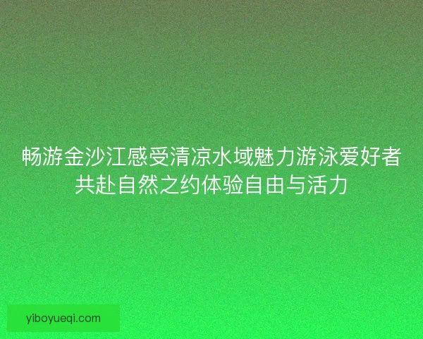 畅游金沙江感受清凉水域魅力游泳爱好者共赴自然之约体验自由与活力