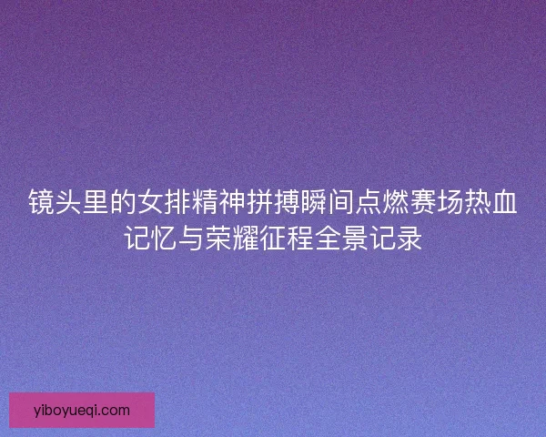 镜头里的女排精神拼搏瞬间点燃赛场热血记忆与荣耀征程全景记录