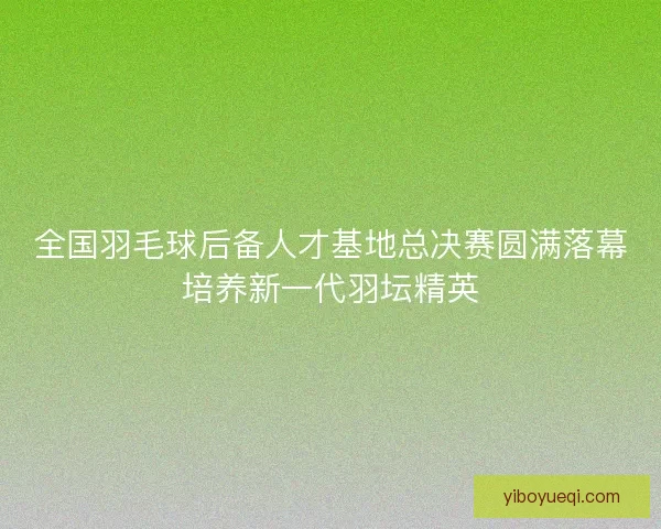 全国羽毛球后备人才基地总决赛圆满落幕培养新一代羽坛精英