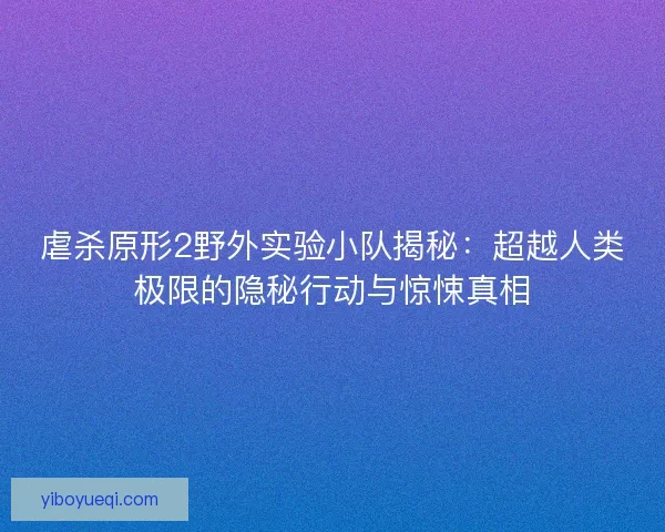 虐杀原形2野外实验小队揭秘：超越人类极限的隐秘行动与惊悚真相