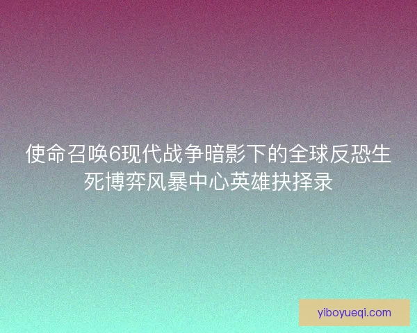 使命召唤6现代战争暗影下的全球反恐生死博弈风暴中心英雄抉择录
