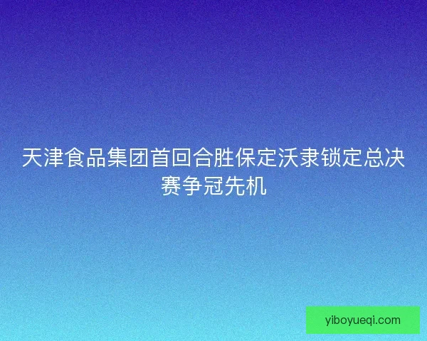 天津食品集团首回合胜保定沃隶锁定总决赛争冠先机