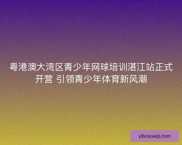 粤港澳大湾区青少年网球培训湛江站正式开营 引领青少年体育新风潮