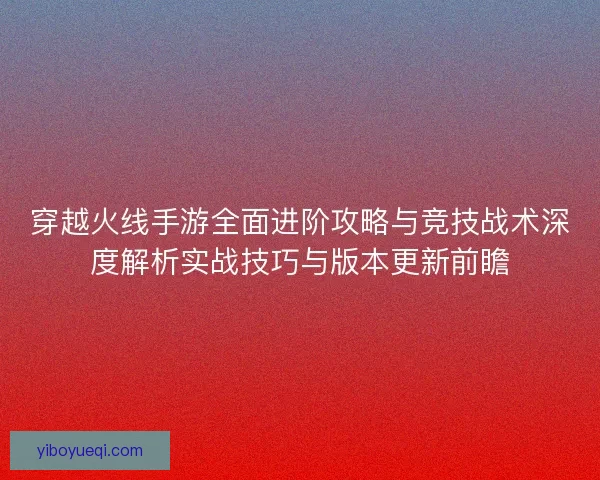 穿越火线手游全面进阶攻略与竞技战术深度解析实战技巧与版本更新前瞻