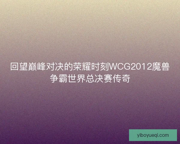 回望巅峰对决的荣耀时刻WCG2012魔兽争霸世界总决赛传奇