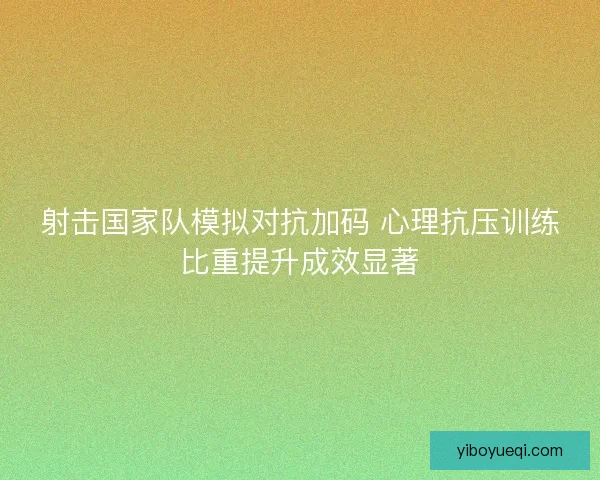 射击国家队模拟对抗加码 心理抗压训练比重提升成效显著 射击国家队模拟对抗加码 心理抗压训练比重提升成效显著
