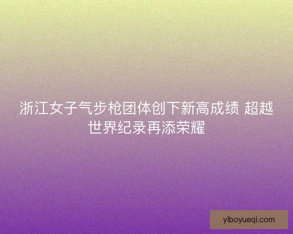 浙江女子气步枪团体创下新高成绩 超越世界纪录再添荣耀 浙江女子气步枪团体创下新高成绩 超越世界纪录再添荣耀