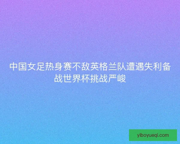中国女足热身赛不敌英格兰队遭遇失利备战世界杯挑战严峻