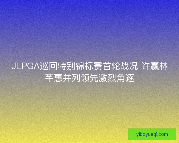 JLPGA巡回特别锦标赛首轮战况 许赢林芊惠并列领先激烈角逐