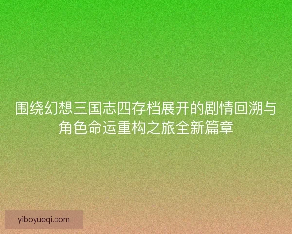 围绕幻想三国志四存档展开的剧情回溯与角色命运重构之旅全新篇章