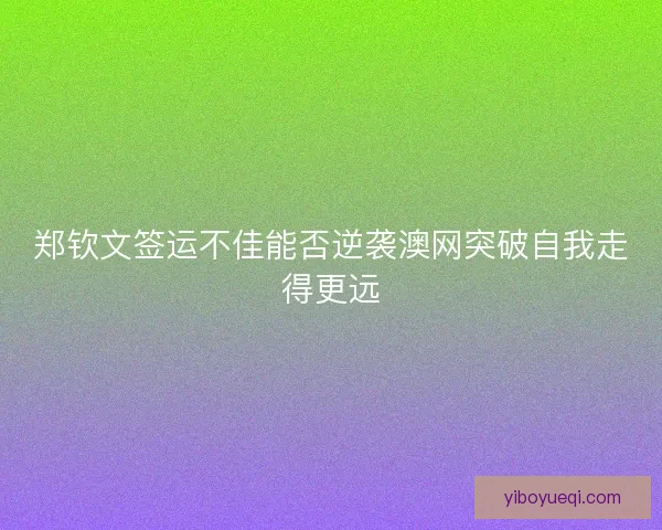 郑钦文签运不佳能否逆袭澳网突破自我走得更远