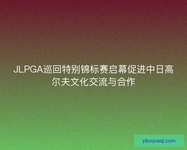 JLPGA巡回特别锦标赛启幕促进中日高尔夫文化交流与合作