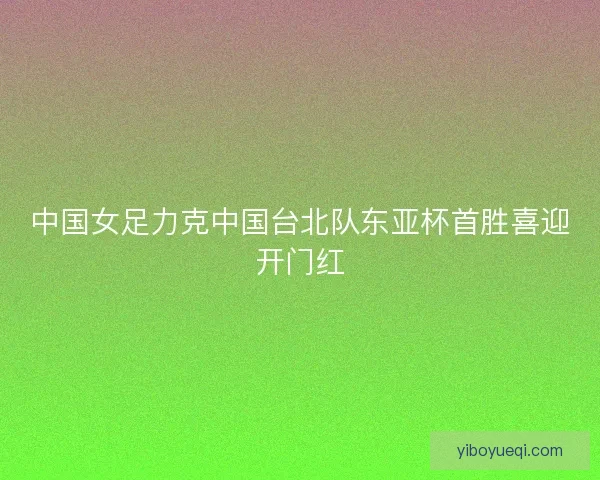 中国女足力克中国台北队东亚杯首胜喜迎开门红