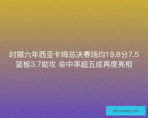 时隔六年西亚卡姆总决赛场均19.8分7.5篮板3.7助攻 命中率超五成再度亮相