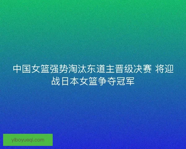 中国女篮强势淘汰东道主晋级决赛 将迎战日本女篮争夺冠军
