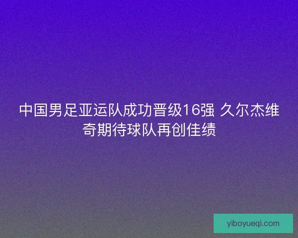 中国男足亚运队成功晋级16强 久尔杰维奇期待球队再创佳绩