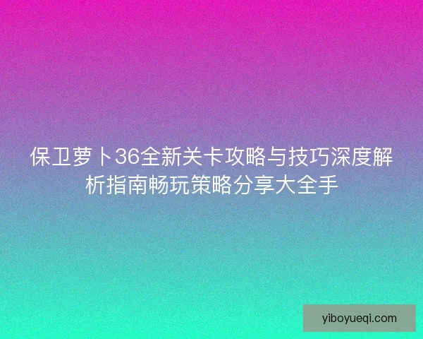保卫萝卜36全新关卡攻略与技巧深度解析指南畅玩策略分享大全手