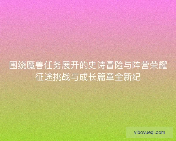 围绕魔兽任务展开的史诗冒险与阵营荣耀征途挑战与成长篇章全新纪
