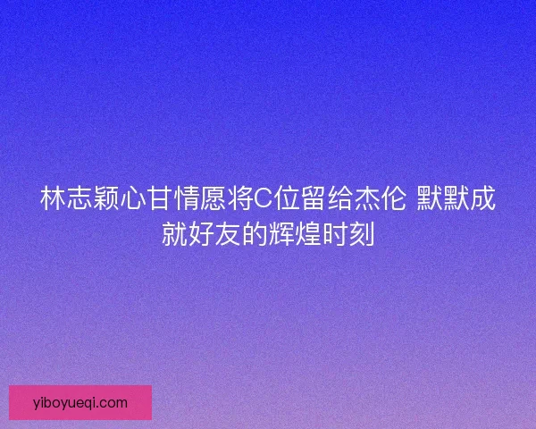 林志颖心甘情愿将C位留给杰伦 默默成就好友的辉煌时刻