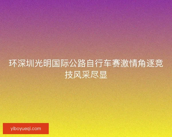 环深圳光明国际公路自行车赛激情角逐竞技风采尽显